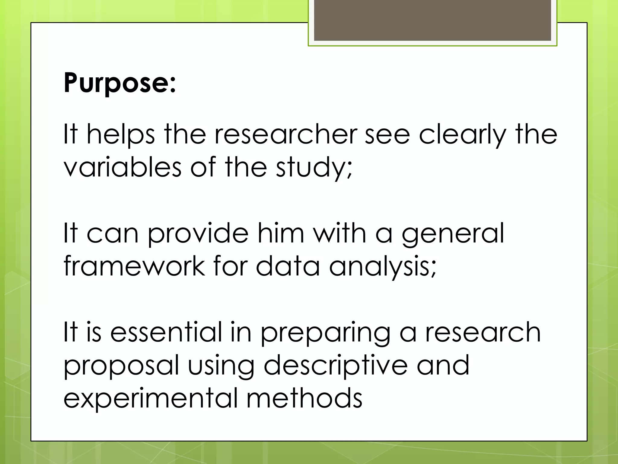 It helps the researcher see clearly the
variables of the study;
It can provide him with a general
framework for data analysis;
It is essential in preparing a research
proposal using descriptive and
experimental methods
Purpose: