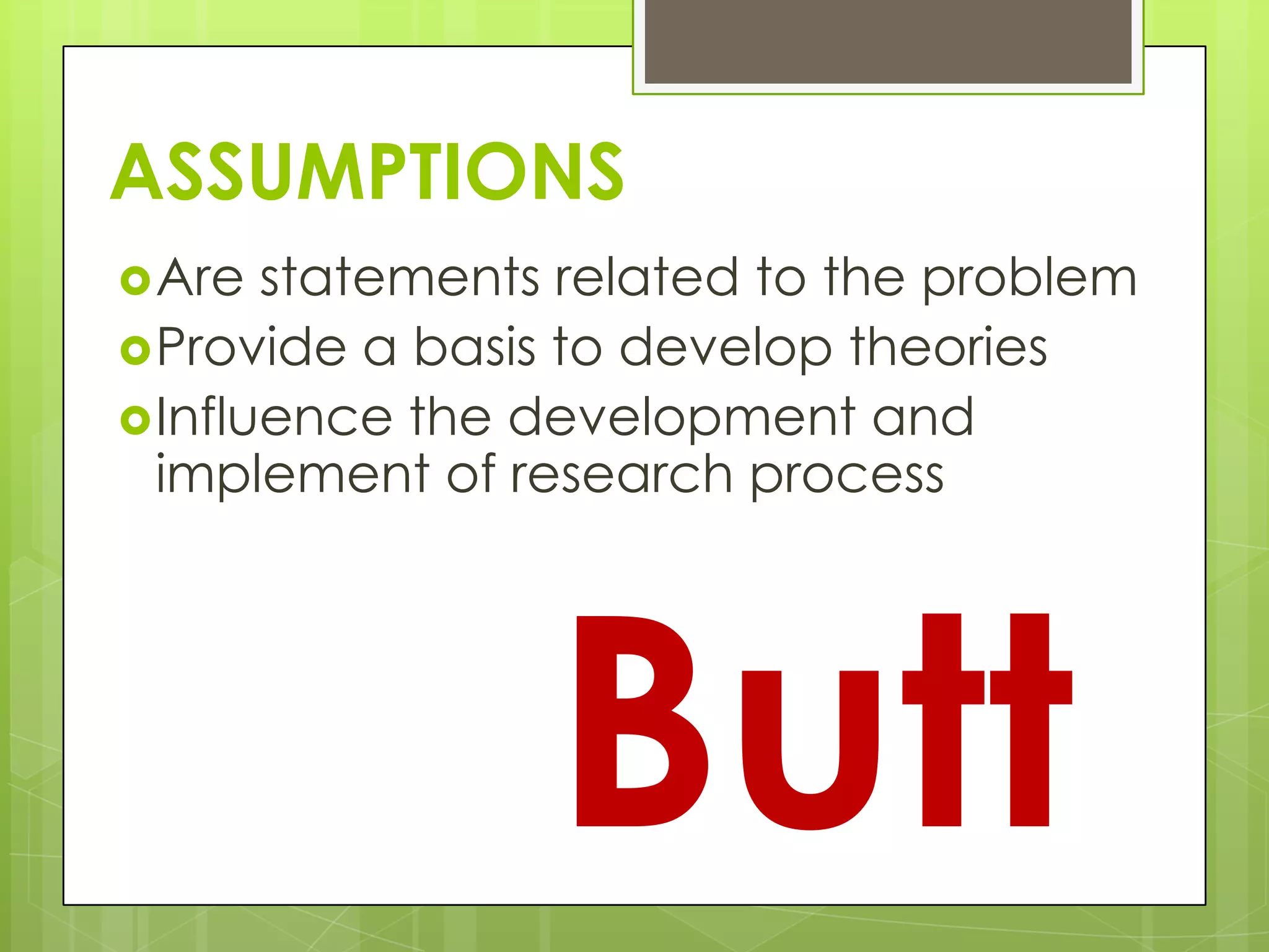 ASSUMPTIONS
Are statements related to the problem
Provide a basis to develop theories
Influence the development and
implement of research process
Butt