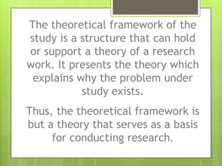 The theoretical framework of the
study is a structure that can hold
or support a theory of a research
work. It presents the theory which
explains why the problem under
study exists.
Thus, the theoretical framework is
but a theory that serves as a basis
for conducting research.
 