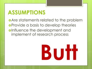 ASSUMPTIONS
Are statements related to the problem
Provide a basis to develop theories
Influence the development and
implement of research process
Butt
 