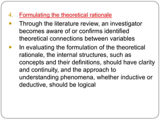 4. Formulating the theoretical rationale
 Through the literature review, an investigator
becomes aware of or confirms identified
theoretical connections between variables
 In evaluating the formulation of the theoretical
rationale, the internal structures, such as
concepts and their definitions, should have clarity
and continuity, and the approach to
understanding phenomena, whether inductive or
deductive, should be logical
 