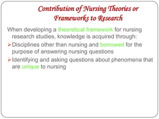Contribution of Nursing Theories or
Frameworks to Research
When developing a theoretical framework for nursing
research studies, knowledge is acquired through:
Disciplines other than nursing and borrowed for the
purpose of answering nursing questions
Identifying and asking questions about phenomena that
are unique to nursing
 
