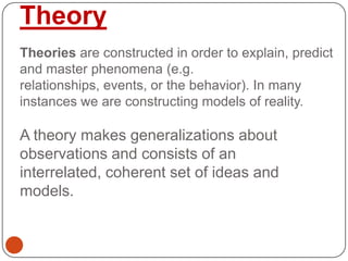 Theory
Theories are constructed in order to explain, predict
and master phenomena (e.g.
relationships, events, or the behavior). In many
instances we are constructing models of reality.
A theory makes generalizations about
observations and consists of an
interrelated, coherent set of ideas and
models.
 