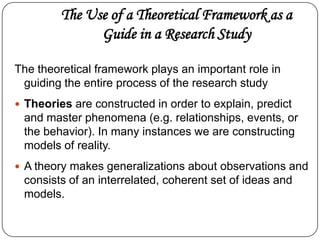 The Use of a Theoretical Framework as a
Guide in a Research Study
The theoretical framework plays an important role in
guiding the entire process of the research study
 Theories are constructed in order to explain, predict
and master phenomena (e.g. relationships, events, or
the behavior). In many instances we are constructing
models of reality.
 A theory makes generalizations about observations and
consists of an interrelated, coherent set of ideas and
models.
 