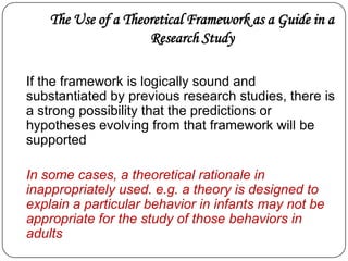 The Use of a Theoretical Framework as a Guide in a
Research Study
If the framework is logically sound and
substantiated by previous research studies, there is
a strong possibility that the predictions or
hypotheses evolving from that framework will be
supported
In some cases, a theoretical rationale in
inappropriately used. e.g. a theory is designed to
explain a particular behavior in infants may not be
appropriate for the study of those behaviors in
adults
 