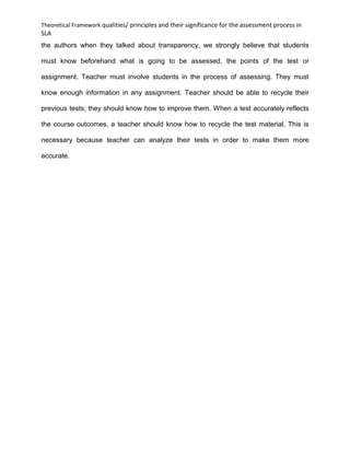 Theoretical Framework qualities/ principles and their significance for the assessment process in
SLA
the authors when they talked about transparency, we strongly believe that students
must know beforehand what is going to be assessed, the points of the test or
assignment. Teacher must involve students in the process of assessing. They must
know enough information in any assignment. Teacher should be able to recycle their
previous tests; they should know how to improve them. When a test accurately reflects
the course outcomes, a teacher should know how to recycle the test material. This is
necessary because teacher can analyze their tests in order to make them more
accurate.
 
