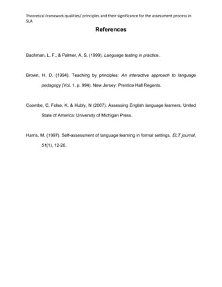 Theoretical Framework qualities/ principles and their significance for the assessment process in
SLA
References
Bachman, L. F., & Palmer, A. S. (1999). Language testing in practice.
Brown, H. D. (1994). Teaching by principles: An interactive approach to language
pedagogy (Vol. 1, p. 994). New Jersey: Prentice Hall Regents.
Coombe, C, Folse, K, & Hubly, N (2007). Assessing English language learners. United
State of America: University of Michigan Press.
Harris, M. (1997). Self-assessment of language learning in formal settings. ELT journal,
51(1), 12-20.
 