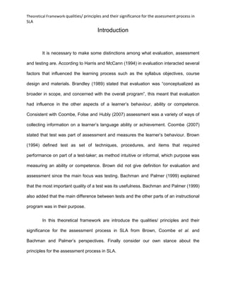 Theoretical Framework qualities/ principles and their significance for the assessment process in
SLA
Introduction
It is necessary to make some distinctions among what evaluation, assessment
and testing are. According to Harris and McCann (1994) in evaluation interacted several
factors that influenced the learning process such as the syllabus objectives, course
design and materials. Brandley (1989) stated that evaluation was “conceptualized as
broader in scope, and concerned with the overall program”, this meant that evaluation
had influence in the other aspects of a learner’s behaviour, ability or competence.
Consistent with Coombe, Folse and Hubly (2007) assessment was a variety of ways of
collecting information on a learner’s language ability or achievement. Coombe (2007)
stated that test was part of assessment and measures the learner’s behaviour. Brown
(1994) defined test as set of techniques, procedures, and items that required
performance on part of a test-taker; as method intuitive or informal, which purpose was
measuring an ability or competence. Brown did not give definition for evaluation and
assessment since the main focus was testing. Bachman and Palmer (1999) explained
that the most important quality of a test was its usefulness. Bachman and Palmer (1999)
also added that the main difference between tests and the other parts of an instructional
program was in their purpose.
In this theoretical framework are introduce the qualities/ principles and their
significance for the assessment process in SLA from Brown, Coombe et al. and
Bachman and Palmer’s perspectives. Finally consider our own stance about the
principles for the assessment process in SLA.
 