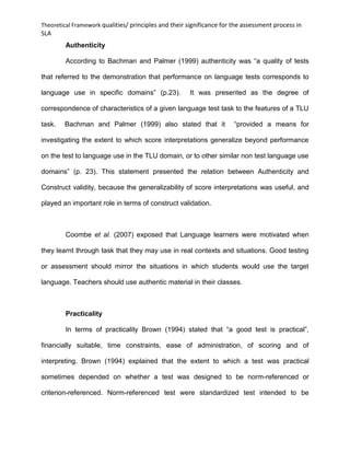 Theoretical Framework qualities/ principles and their significance for the assessment process in
SLA
Authenticity
According to Bachman and Palmer (1999) authenticity was “a quality of tests
that referred to the demonstration that performance on language tests corresponds to
language use in specific domains” (p.23). It was presented as the degree of
correspondence of characteristics of a given language test task to the features of a TLU
task. Bachman and Palmer (1999) also stated that it “provided a means for
investigating the extent to which score interpretations generalize beyond performance
on the test to language use in the TLU domain, or to other similar non test language use
domains” (p. 23). This statement presented the relation between Authenticity and
Construct validity, because the generalizability of score interpretations was useful, and
played an important role in terms of construct validation.
Coombe et al. (2007) exposed that Language learners were motivated when
they learnt through task that they may use in real contexts and situations. Good testing
or assessment should mirror the situations in which students would use the target
language. Teachers should use authentic material in their classes.
Practicality
In terms of practicality Brown (1994) stated that “a good test is practical”,
financially suitable, time constraints, ease of administration, of scoring and of
interpreting. Brown (1994) explained that the extent to which a test was practical
sometimes depended on whether a test was designed to be norm-referenced or
criterion-referenced. Norm-referenced test were standardized test intended to be
 