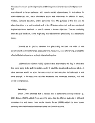 Theoretical Framework qualities/ principles and their significance for the assessment process in
SLA
administered to large audience, with results quickly disseminated to test-takers. In
norm-referenced test, each test-taker's score was interpreted in relation to mean,
median, standard deviation, and/or percentile rank. The purpose of this test was to
place test-taker in a mathematical rank order. Criterion-referenced test were designed
to give test-takers feedback on specific course or lesson objectives. Teacher made big
effort to give feedback, some might say this test consider practicality as a secondary
issue.
Coombe et al. (2007) believed that practicality included the cost of test
development and maintenance, adequate time, resources, ease of marking, availability
of suitable/trained graders, and administrative logistics.
Bachman and Palmer (1999) explained that it referred to the way in which the
test were going to be put into action, and if it would be developed and used at all. A
clear example would be when the resources that were required to implement a test
were enough. If the resources required exceeded the resources available, that test
would be impractical.
Reliability
Brown (1994) affirmed that “a reliable test is consistent and dependable” (p.
386). Brown (1994) added if we gave the same test to different subjects in different
occasions the test should have similar results. Brown (1994) added the term scorer
reliability which referred to when there were two or more scorers.
 