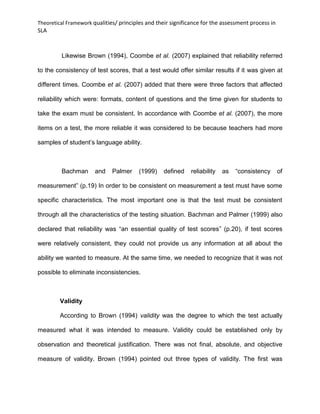 Theoretical Framework qualities/ principles and their significance for the assessment process in
SLA
Likewise Brown (1994), Coombe et al. (2007) explained that reliability referred
to the consistency of test scores, that a test would offer similar results if it was given at
different times. Coombe et al. (2007) added that there were three factors that affected
reliability which were: formats, content of questions and the time given for students to
take the exam must be consistent. In accordance with Coombe et al. (2007), the more
items on a test, the more reliable it was considered to be because teachers had more
samples of student’s language ability.
Bachman and Palmer (1999) defined reliability as “consistency of
measurement” (p.19) In order to be consistent on measurement a test must have some
specific characteristics. The most important one is that the test must be consistent
through all the characteristics of the testing situation. Bachman and Palmer (1999) also
declared that reliability was “an essential quality of test scores” (p.20), if test scores
were relatively consistent, they could not provide us any information at all about the
ability we wanted to measure. At the same time, we needed to recognize that it was not
possible to eliminate inconsistencies.
Validity
According to Brown (1994) validity was the degree to which the test actually
measured what it was intended to measure. Validity could be established only by
observation and theoretical justification. There was not final, absolute, and objective
measure of validity. Brown (1994) pointed out three types of validity. The first was
 