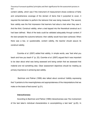 Theoretical Framework qualities/ principles and their significance for the assessment process in
SLA
content validity, which was if the instrument of measurement shows evidence of fairly
and comprehensive coverage of the domain of items that it purported to cover, it
required the test-taker to perform the behavior that was being measured. The second,
face validity was the first impression that learners had about a test when they saw it.
And the third, Construct validity, when a test tapped into the theoretical construct as it
had been defined. Most of the tests could be validated adequately through content; if
the test sampled the outcome behavior, then validity would have been achieved. When
there was a low, or questionable, content validity, the teacher should assure its
construct validity.
Coombe et al. (2007) added that validity, in simple words, was “test what you
teach and how you teach it” (p. 22). Coombe et al. (2007) argued that it was important
to be clear about what was being assessed and being certain that we assessed that
material and not something else. Clear assessment objectives should be meeting as
primary importance in achieving test validity.
Bachman and Palmer (1999) also talked about construct Validity expressing
that “it pertains to the meaningfulness and appropriateness of the interpretations that we
make on the basis of test scores” (p.21).
Interactiveness
According to Bachman and Palmer (1999) interactiveness was “the involvement
of the test taker’s individual characteristics in accomplishing a test task” (p.25). In
 
