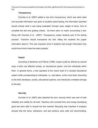 Theoretical Framework qualities/ principles and their significance for the assessment process in
SLA
Transparency
Coombe et al. (2007) added a new term transparency, which was when clear
and accurate information was given to students about testing, the information specified
should include what it was being evaluated, formats used, weight of items, time to
complete the test and grading criteria. So there were no myths surrounding a test.
Along with Coombe et al. (2007), “transparency makes students part of the testing
process”. Teachers should transparent the test, telling the students the proper
information about it. This was important since if students had enough information they
would know how to take the exam properly.
Impact
According to Bachman and Palmer (1999), impact could be defined as several
ways a test's use affected society, an educational system, and the individuals within
them. In general terms, a test operated at the macro level of a societal educational
system while corresponding to individuals, i.e., test takers, at the micro level. According
to the test's developer, society, educational systems, and individuals correlated strongly
to this test.
Security
Coombe et al. (2007) also attached the term security which was part of both
reliability and validity for all tests. Teachers who invested time and energy developing
good test were able to recycle the test material. Recycling was important if analyses
showed that the items, distractors, and test sections were valid and discriminating.
 