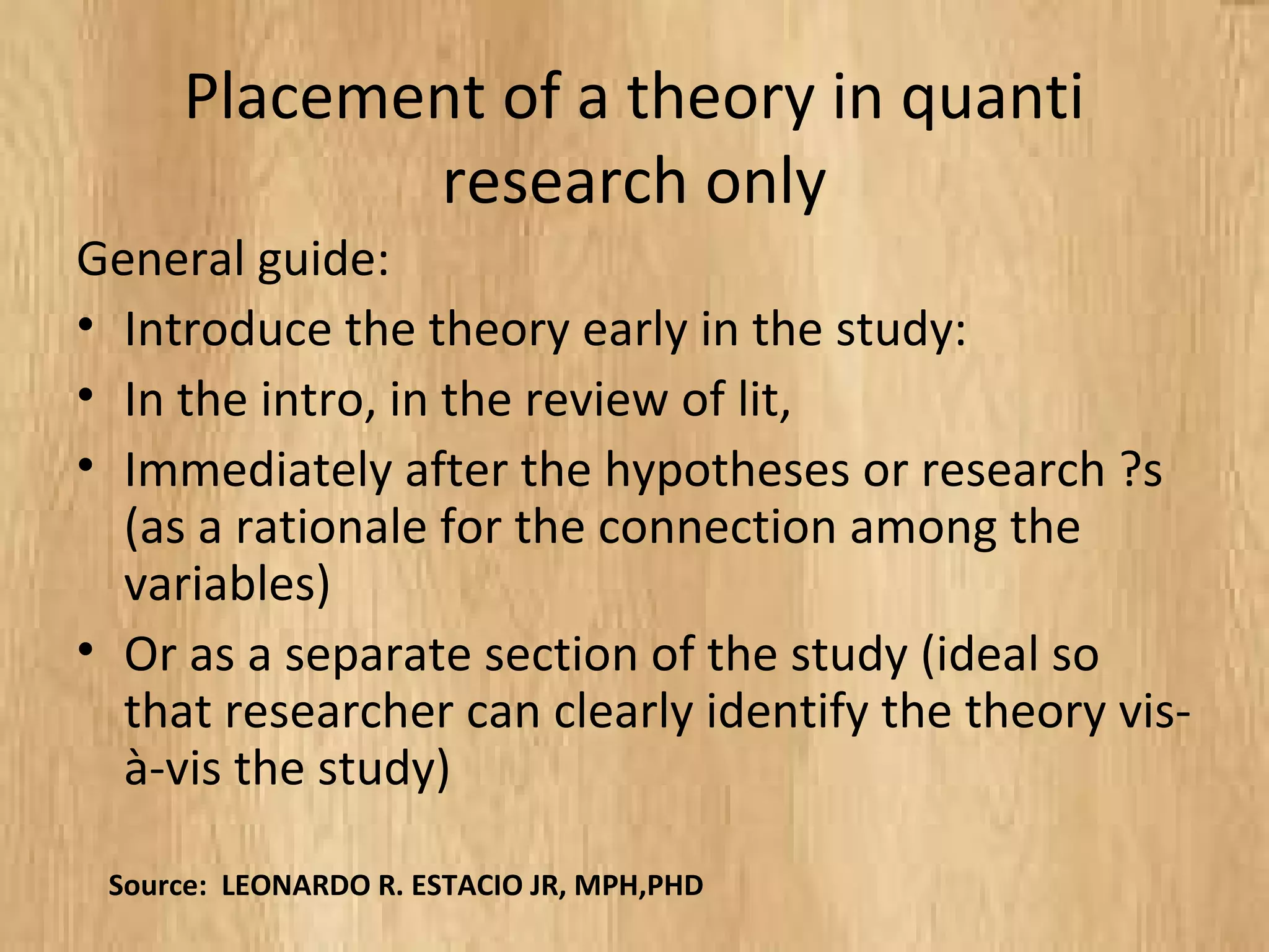 Placement of a theory in quanti
research only
General guide:
• Introduce the theory early in the study:
• In the intro, in the review of lit,
• Immediately after the hypotheses or research ?s
(as a rationale for the connection among the
variables)
• Or as a separate section of the study (ideal so
that researcher can clearly identify the theory vis-
à-vis the study)
Source: LEONARDO R. ESTACIO JR, MPH,PHD
 