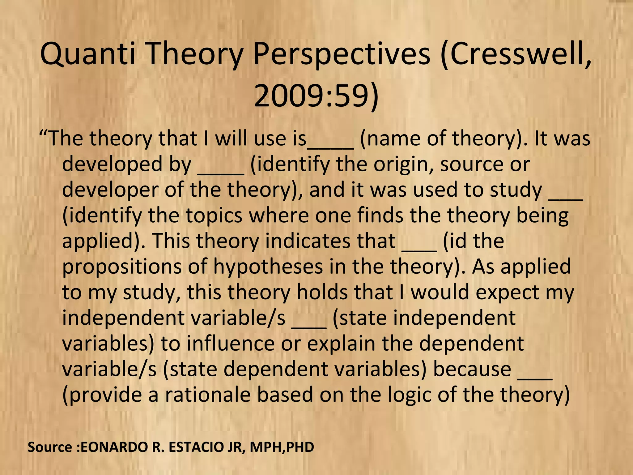 Quanti Theory Perspectives (Cresswell,
2009:59)
“The theory that I will use is____ (name of theory). It was
developed by ____ (identify the origin, source or
developer of the theory), and it was used to study ___
(identify the topics where one finds the theory being
applied). This theory indicates that ___ (id the
propositions of hypotheses in the theory). As applied
to my study, this theory holds that I would expect my
independent variable/s ___ (state independent
variables) to influence or explain the dependent
variable/s (state dependent variables) because ___
(provide a rationale based on the logic of the theory)
Source :EONARDO R. ESTACIO JR, MPH,PHD
 