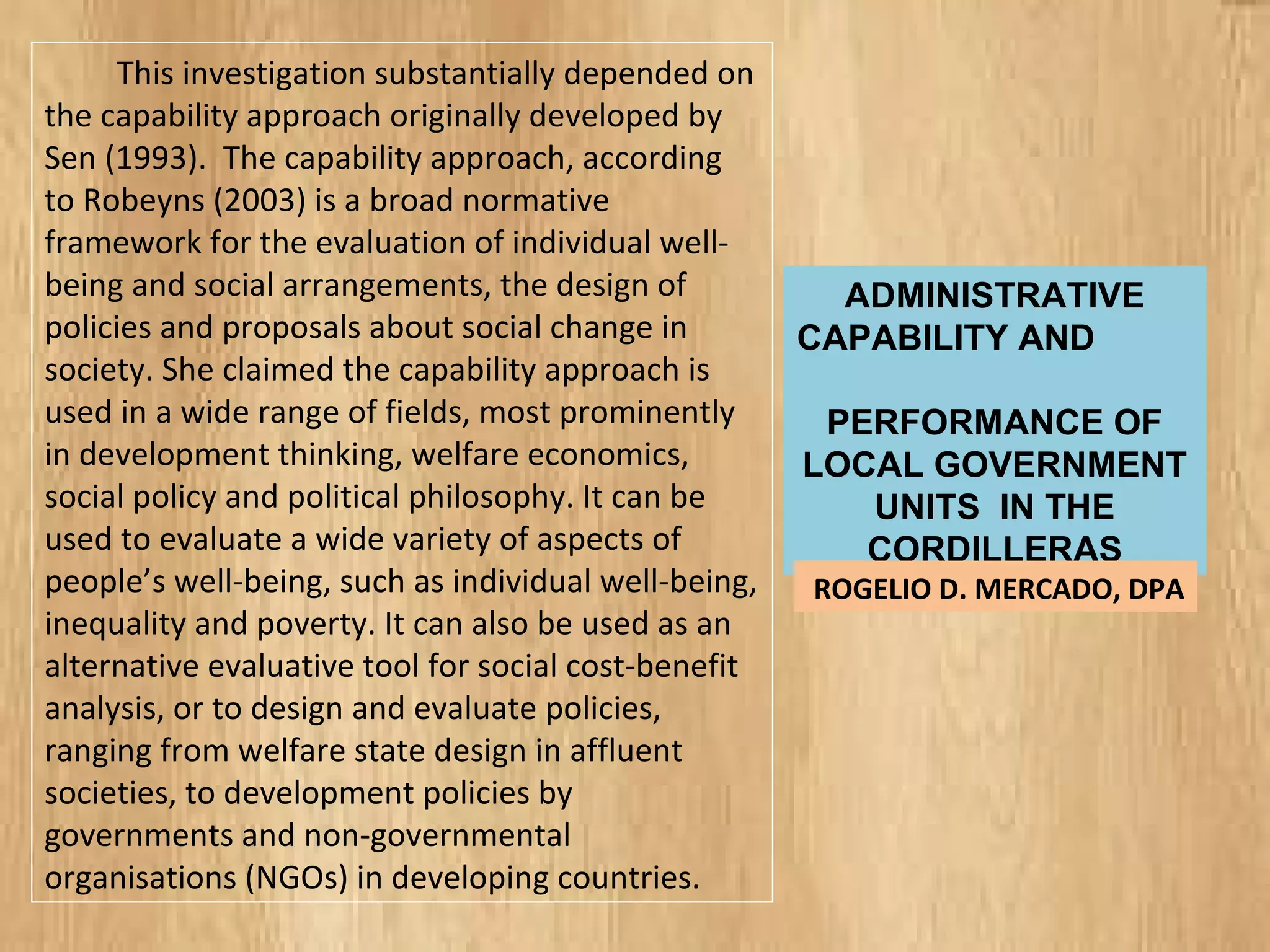 ADMINISTRATIVE
CAPABILITY AND
PERFORMANCE OF
LOCAL GOVERNMENT
UNITS IN THE
CORDILLERAS
ROGELIO D. MERCADO, DPA
This investigation substantially depended on
the capability approach originally developed by
Sen (1993). The capability approach, according to
Robeyns (2003) is a broad normative framework
for the evaluation of individual well-being and
social arrangements, the design of policies and
proposals about social change in society. She
claimed the capability approach is used in a wide
range of fields, most prominently in development
thinking, welfare economics, social policy and
political philosophy. It can be used to evaluate a
wide variety of aspects of people’s well-being,
such as individual well-being, inequality and
poverty. It can also be used as an alternative
evaluative tool for social cost-benefit analysis, or
to design and evaluate policies, ranging from
welfare state design in affluent societies, to
development policies by governments and non-
governmental organisations (NGOs) in developing
countries.
 