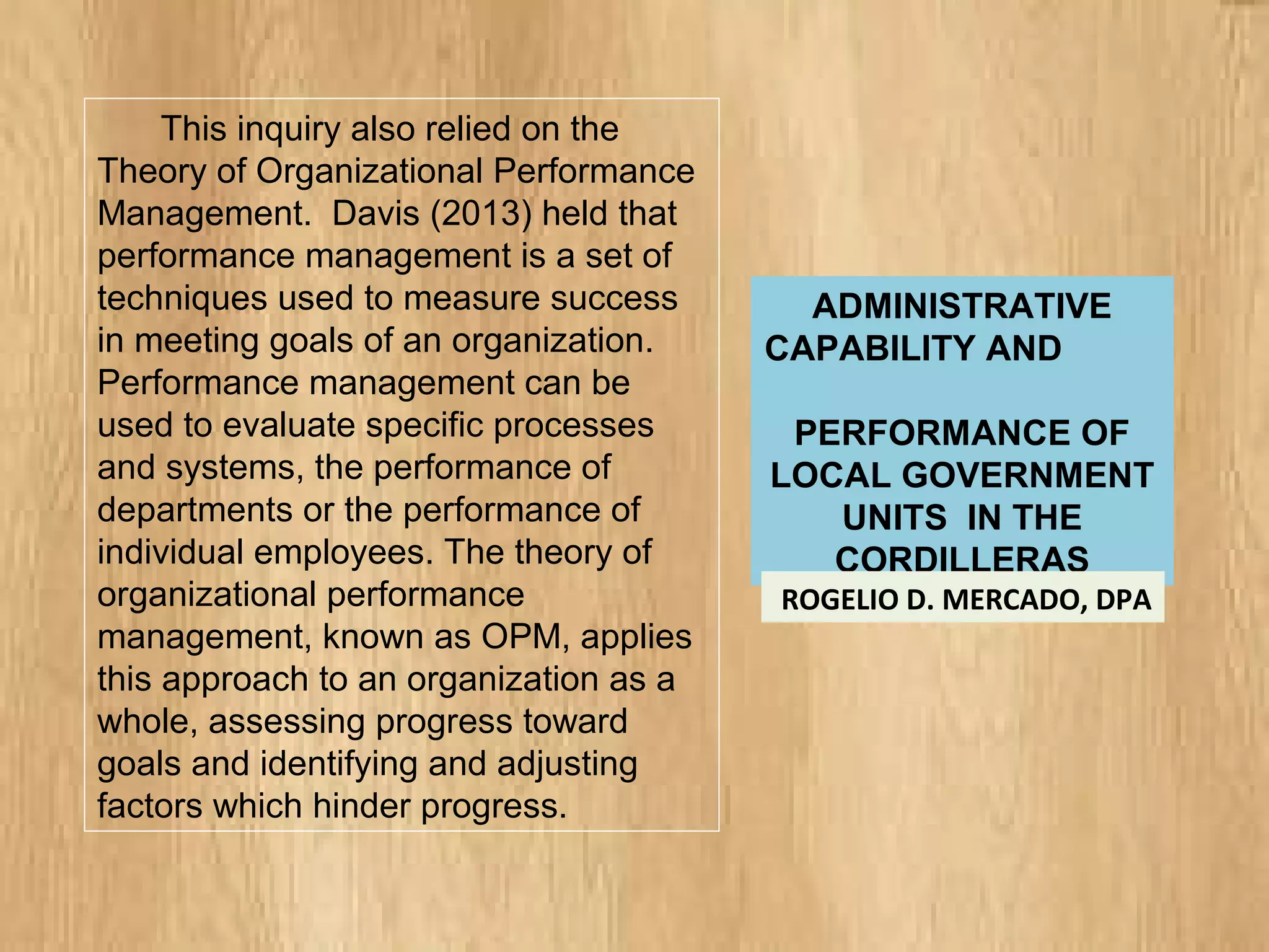 ADMINISTRATIVE
CAPABILITY AND
PERFORMANCE OF
LOCAL GOVERNMENT
UNITS IN THE
CORDILLERAS
ROGELIO D. MERCADO, DPA
This inquiry also relied on the
Theory of Organizational Performance
Management. Davis (2013) held that
performance management is a set of
techniques used to measure success
in meeting goals of an organization.
Performance management can be
used to evaluate specific processes
and systems, the performance of
departments or the performance of
individual employees. The theory of
organizational performance
management, known as OPM, applies
this approach to an organization as a
whole, assessing progress toward
goals and identifying and adjusting
factors which hinder progress.
 