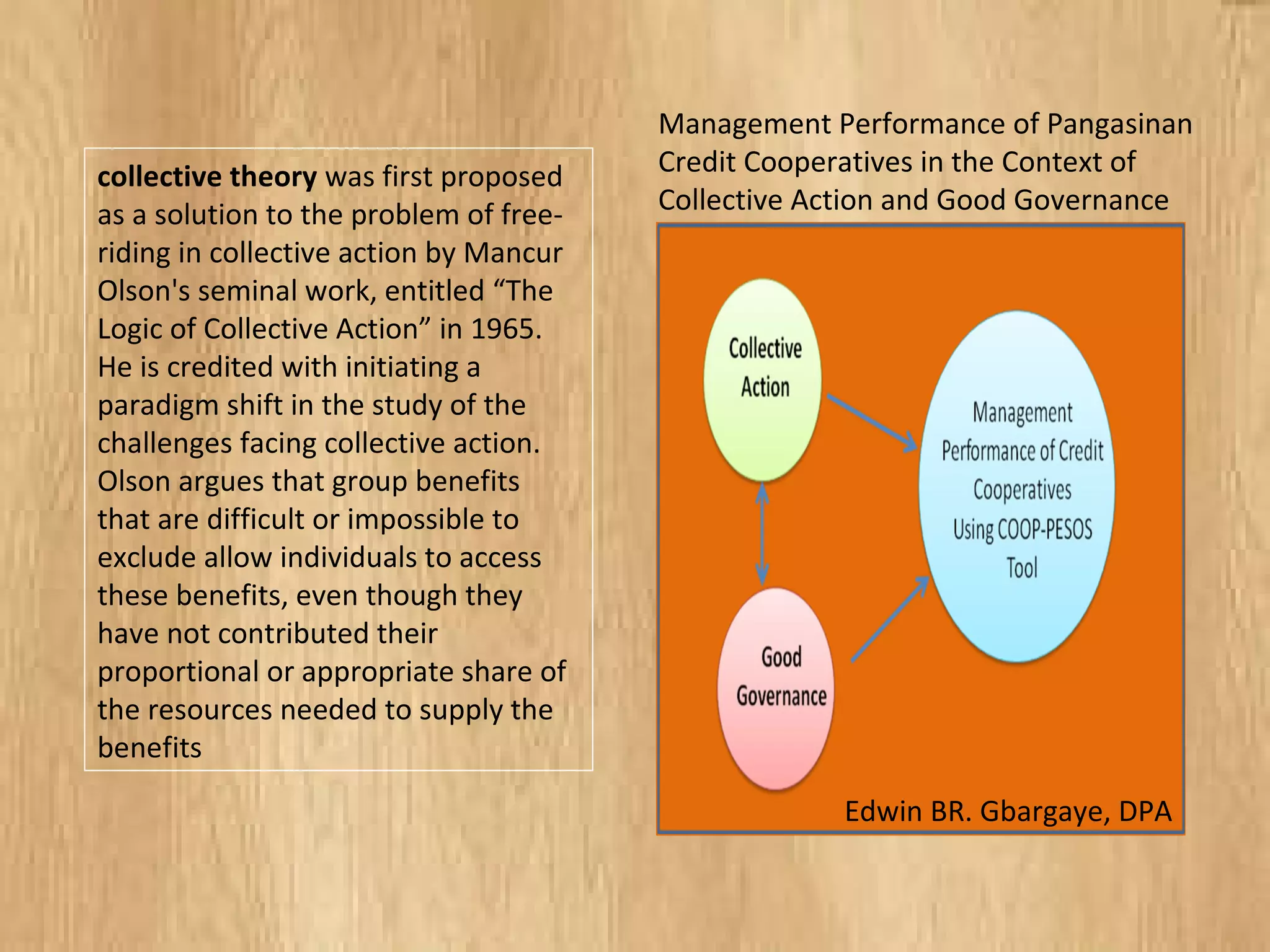 collective theory was first proposed
as a solution to the problem of free-
riding in collective action by Mancur
Olson's seminal work, entitled “The
Logic of Collective Action” in 1965.
He is credited with initiating a
paradigm shift in the study of the
challenges facing collective action.
Olson argues that group benefits
that are difficult or impossible to
exclude allow individuals to access
these benefits, even though they
have not contributed their
proportional or appropriate share of
the resources needed to supply the
benefits
Management Performance of Pangasinan
Credit Cooperatives in the Context of
Collective Action and Good Governance
Edwin BR. Gbargaye, DPA
 