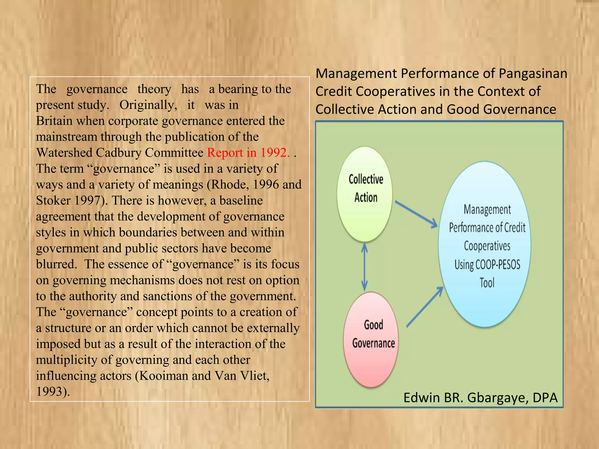 The governance theory has a bearing to the
present study. Originally, it was in
Britain when corporate governance entered the
mainstream through the publication of the
Watershed Cadbury Committee Report in 1992. .
The term “governance” is used in a variety of
ways and a variety of meanings (Rhode, 1996 and
Stoker 1997). There is however, a baseline
agreement that the development of governance
styles in which boundaries between and within
government and public sectors have become
blurred. The essence of “governance” is its focus
on governing mechanisms does not rest on option
to the authority and sanctions of the government.
The “governance” concept points to a creation of
a structure or an order which cannot be externally
imposed but as a result of the interaction of the
multiplicity of governing and each other
influencing actors (Kooiman and Van Vliet,
1993).
Management Performance of Pangasinan
Credit Cooperatives in the Context of
Collective Action and Good Governance
Edwin BR. Gbargaye, DPA
 
