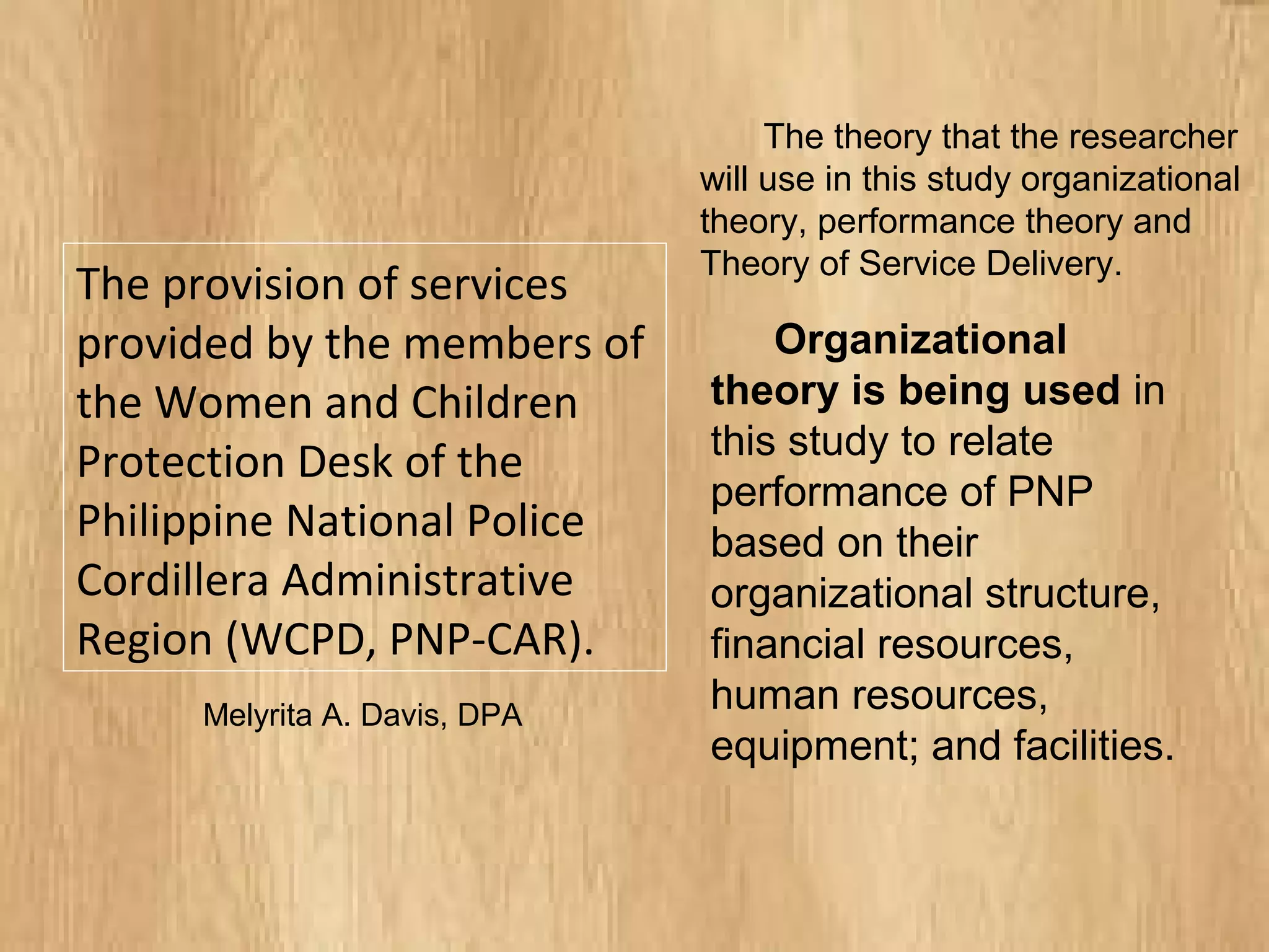 The provision of services
provided by the members of
the Women and Children
Protection Desk of the
Philippine National Police
Cordillera Administrative
Region (WCPD, PNP-CAR).
The theory that the researcher
will use in this study organizational
theory, performance theory and
Theory of Service Delivery.
Organizational
theory is being used in
this study to relate
performance of PNP
based on their
organizational structure,
financial resources,
human resources,
equipment; and facilities.
Melyrita A. Davis, DPA
 