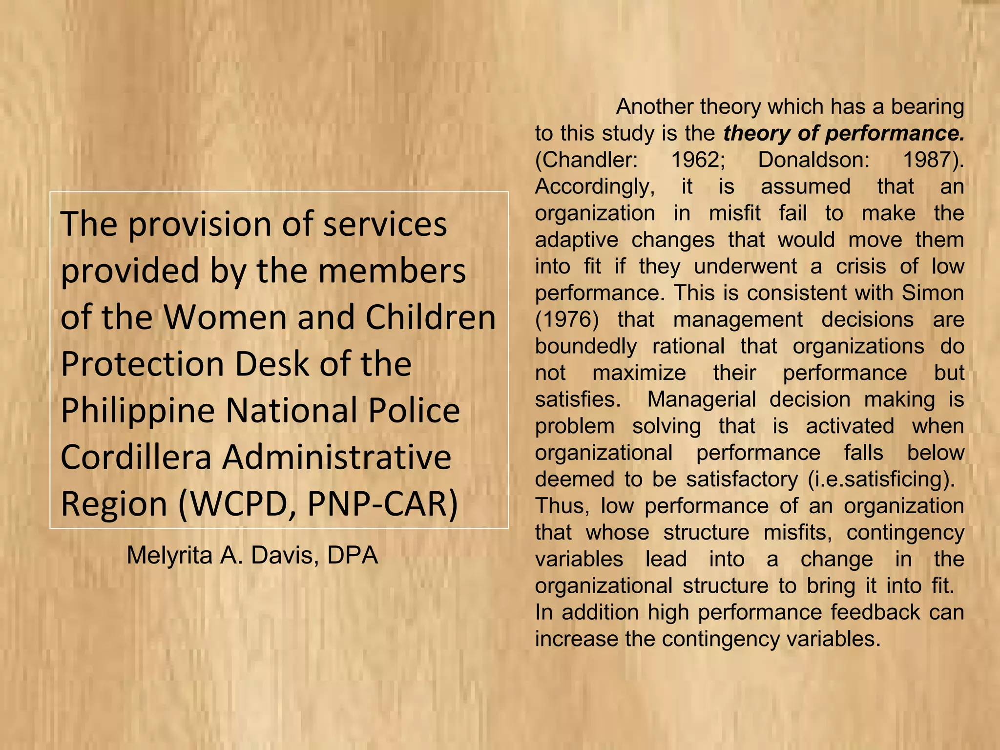 The provision of services
provided by the members
of the Women and Children
Protection Desk of the
Philippine National Police
Cordillera Administrative
Region (WCPD, PNP-CAR)
Another theory which has a bearing
to this study is the theory of performance.
(Chandler: 1962; Donaldson: 1987).
Accordingly, it is assumed that an
organization in misfit fail to make the
adaptive changes that would move them
into fit if they underwent a crisis of low
performance. This is consistent with Simon
(1976) that management decisions are
boundedly rational that organizations do
not maximize their performance but
satisfies. Managerial decision making is
problem solving that is activated when
organizational performance falls below
deemed to be satisfactory (i.e.satisficing).
Thus, low performance of an organization
that whose structure misfits, contingency
variables lead into a change in the
organizational structure to bring it into fit.
In addition high performance feedback can
increase the contingency variables.
Melyrita A. Davis, DPA
 