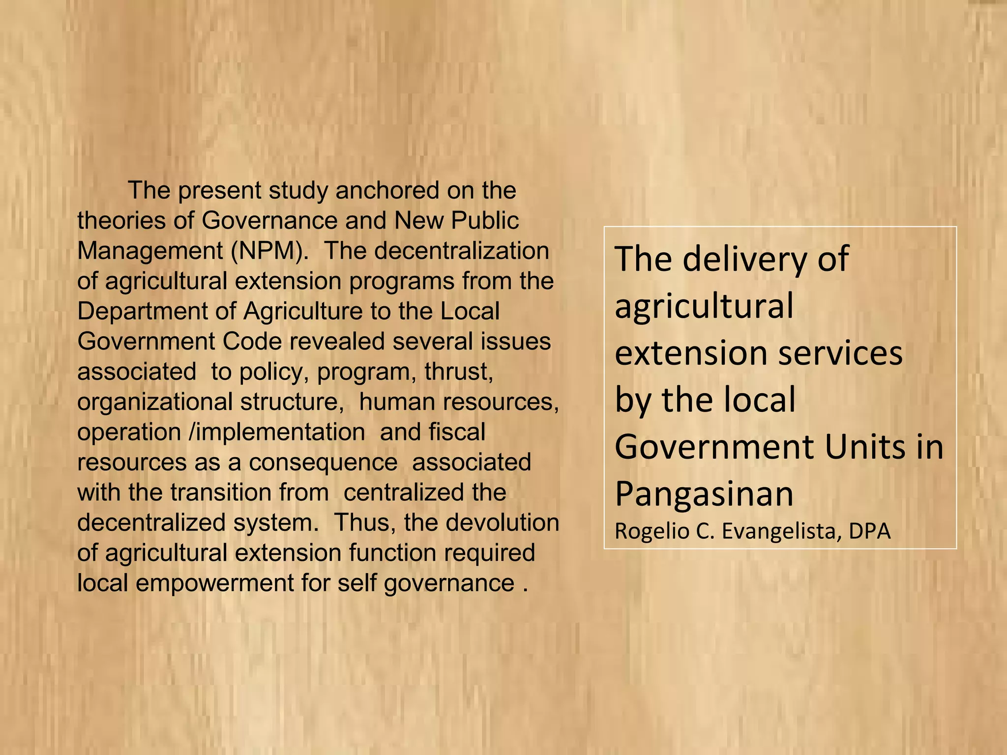 The present study anchored on the
theories of Governance and New Public
Management (NPM). The decentralization
of agricultural extension programs from the
Department of Agriculture to the Local
Government Code revealed several issues
associated to policy, program, thrust,
organizational structure, human
resources, operation /implementation and
fiscal resources as a consequence
associated with the transition from
centralized the decentralized system.
Thus, the devolution of agricultural
extension function required local
empowerment for self governance .
The delivery of
agricultural
extension services
by the local
Government Units in
Pangasinan
Rogelio C. Evangelista, DPA
 