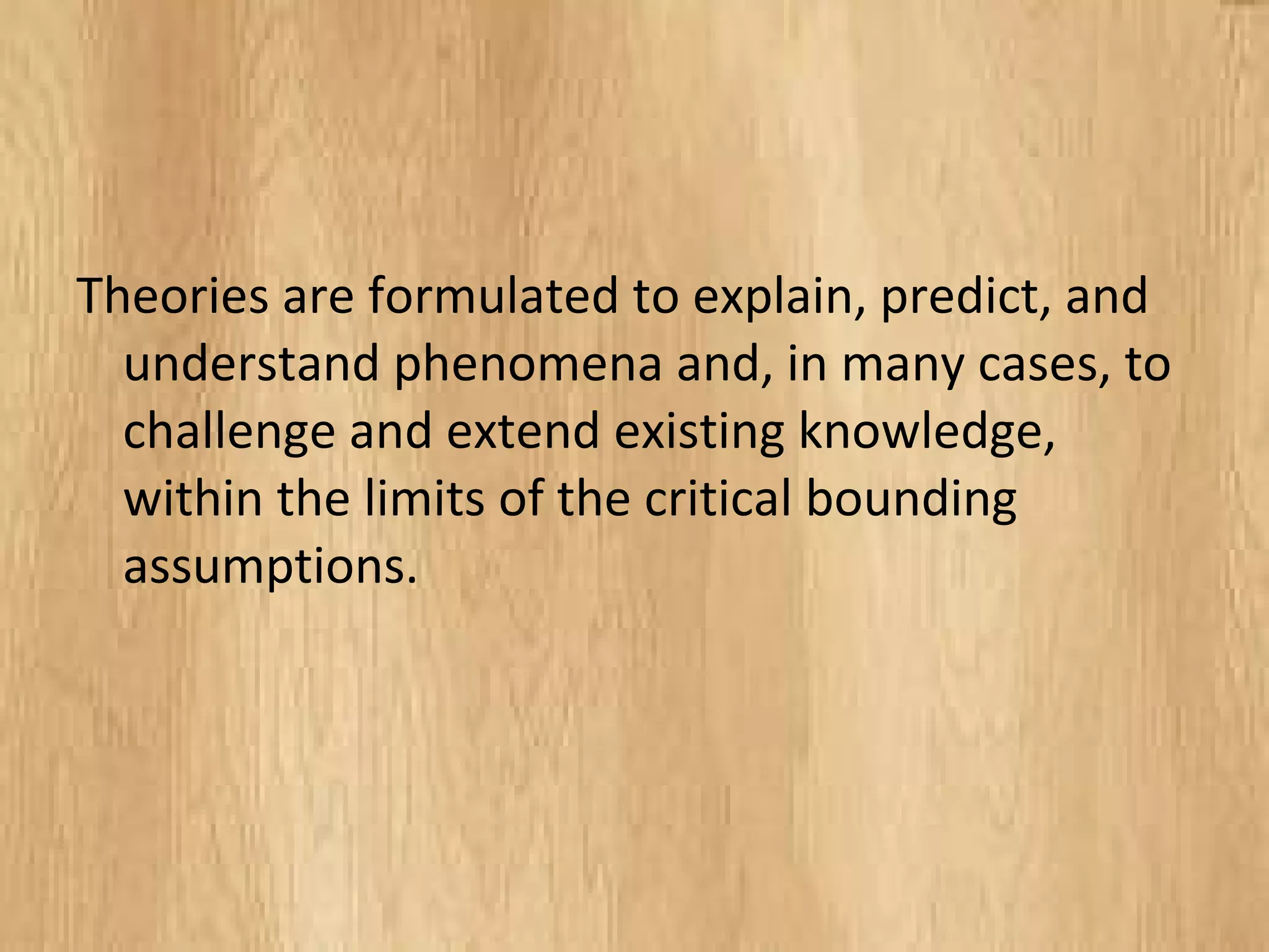 Theories are formulated to explain, predict, and
understand phenomena and, in many cases,
to challenge and extend existing knowledge,
within the limits of the critical bounding
assumptions.
 