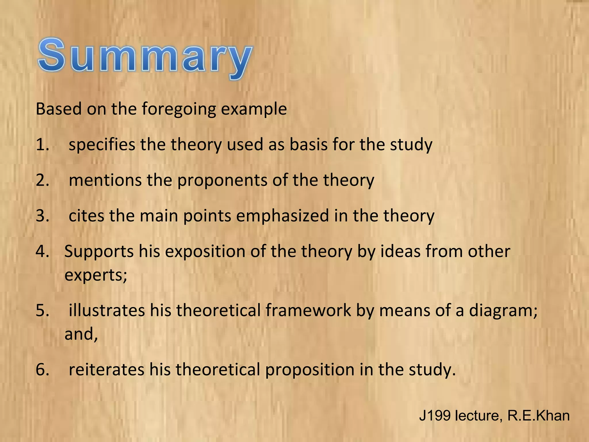 Based on the foregoing example
1. specifies the theory used as basis for the study
2. mentions the proponents of the theory
3. cites the main points emphasized in the theory
4. Supports his exposition of the theory by ideas from other
experts;
5. illustrates his theoretical framework by means of a diagram;
and,
6. reiterates his theoretical proposition in the study.
J199 lecture, R.E.Khan
 