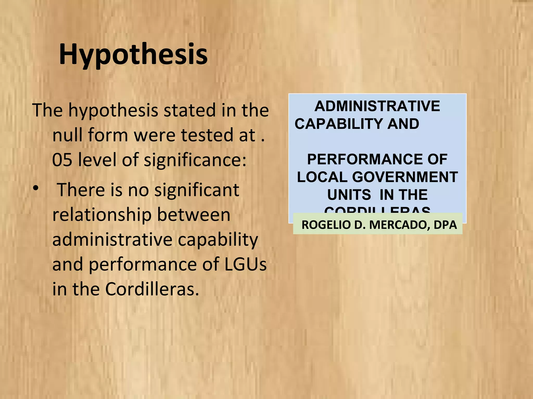 Hypothesis
The hypothesis stated in the
null form were tested at
.05 level of significance:
• There is no significant
relationship between
administrative capability
and performance of LGUs
in the Cordilleras.
ADMINISTRATIVE
CAPABILITY AND
PERFORMANCE OF
LOCAL GOVERNMENT
UNITS IN THE
CORDILLERAS
ROGELIO D. MERCADO, DPA
 
