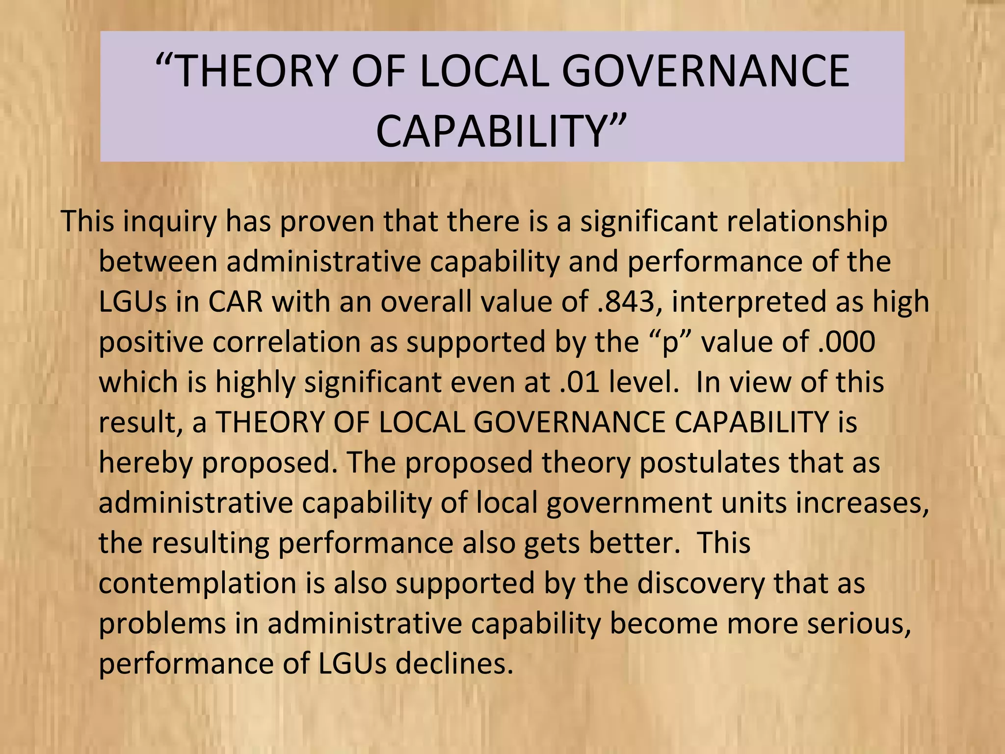 “THEORY OF LOCAL GOVERNANCE
CAPABILITY”
This inquiry has proven that there is a significant relationship
between administrative capability and performance of the
LGUs in CAR with an overall value of .843, interpreted as high
positive correlation as supported by the “p” value of .000
which is highly significant even at .01 level. In view of this
result, a THEORY OF LOCAL GOVERNANCE CAPABILITY is
hereby proposed. The proposed theory postulates that as
administrative capability of local government units increases,
the resulting performance also gets better. This
contemplation is also supported by the discovery that as
problems in administrative capability become more serious,
performance of LGUs declines.
 