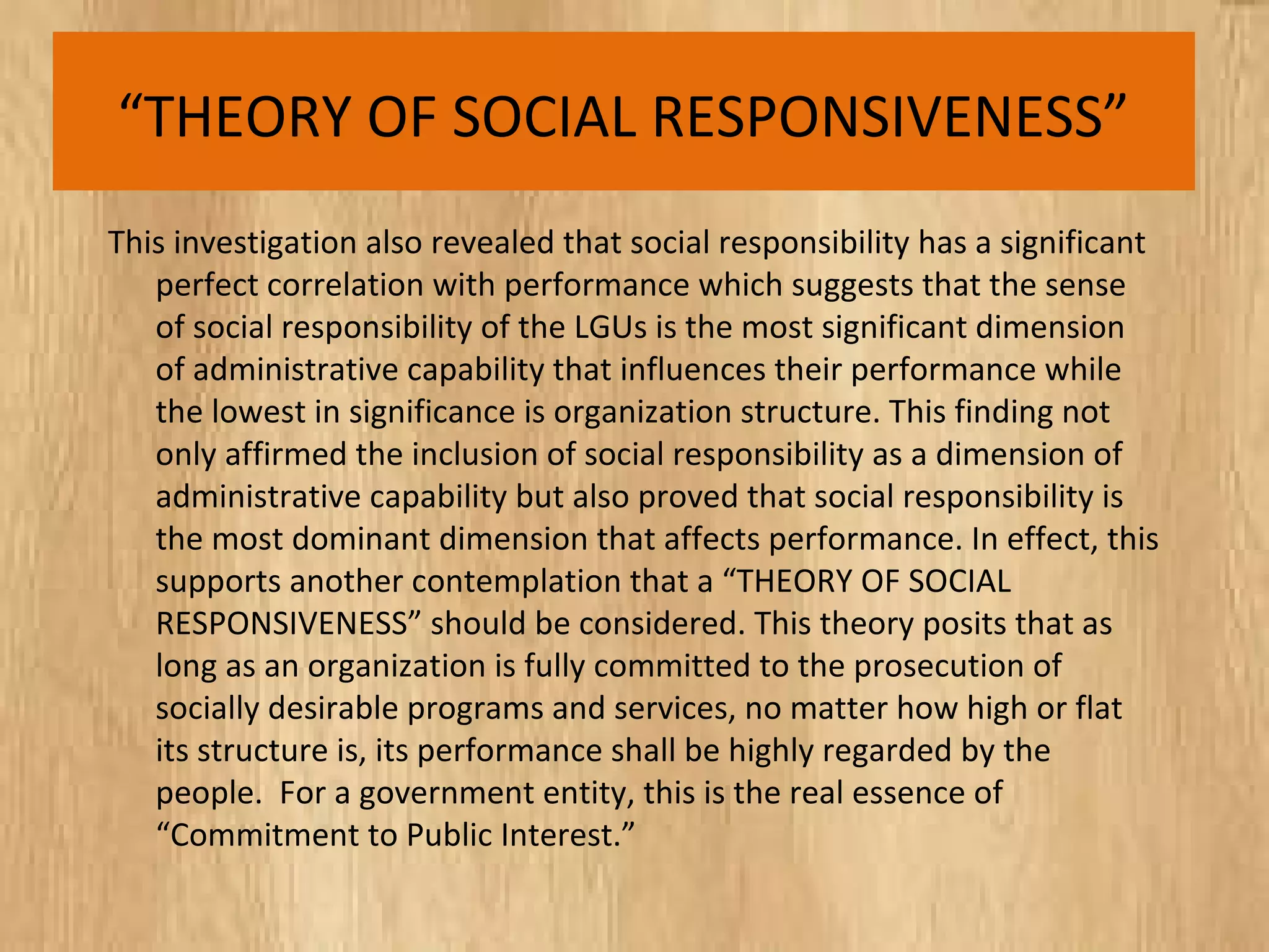 “THEORY OF SOCIAL RESPONSIVENESS”
This investigation also revealed that social responsibility has a significant
perfect correlation with performance which suggests that the sense
of social responsibility of the LGUs is the most significant dimension
of administrative capability that influences their performance while
the lowest in significance is organization structure. This finding not
only affirmed the inclusion of social responsibility as a dimension of
administrative capability but also proved that social responsibility is
the most dominant dimension that affects performance. In effect, this
supports another contemplation that a “THEORY OF SOCIAL
RESPONSIVENESS” should be considered. This theory posits that as
long as an organization is fully committed to the prosecution of
socially desirable programs and services, no matter how high or flat
its structure is, its performance shall be highly regarded by the
people. For a government entity, this is the real essence of
“Commitment to Public Interest.”
 