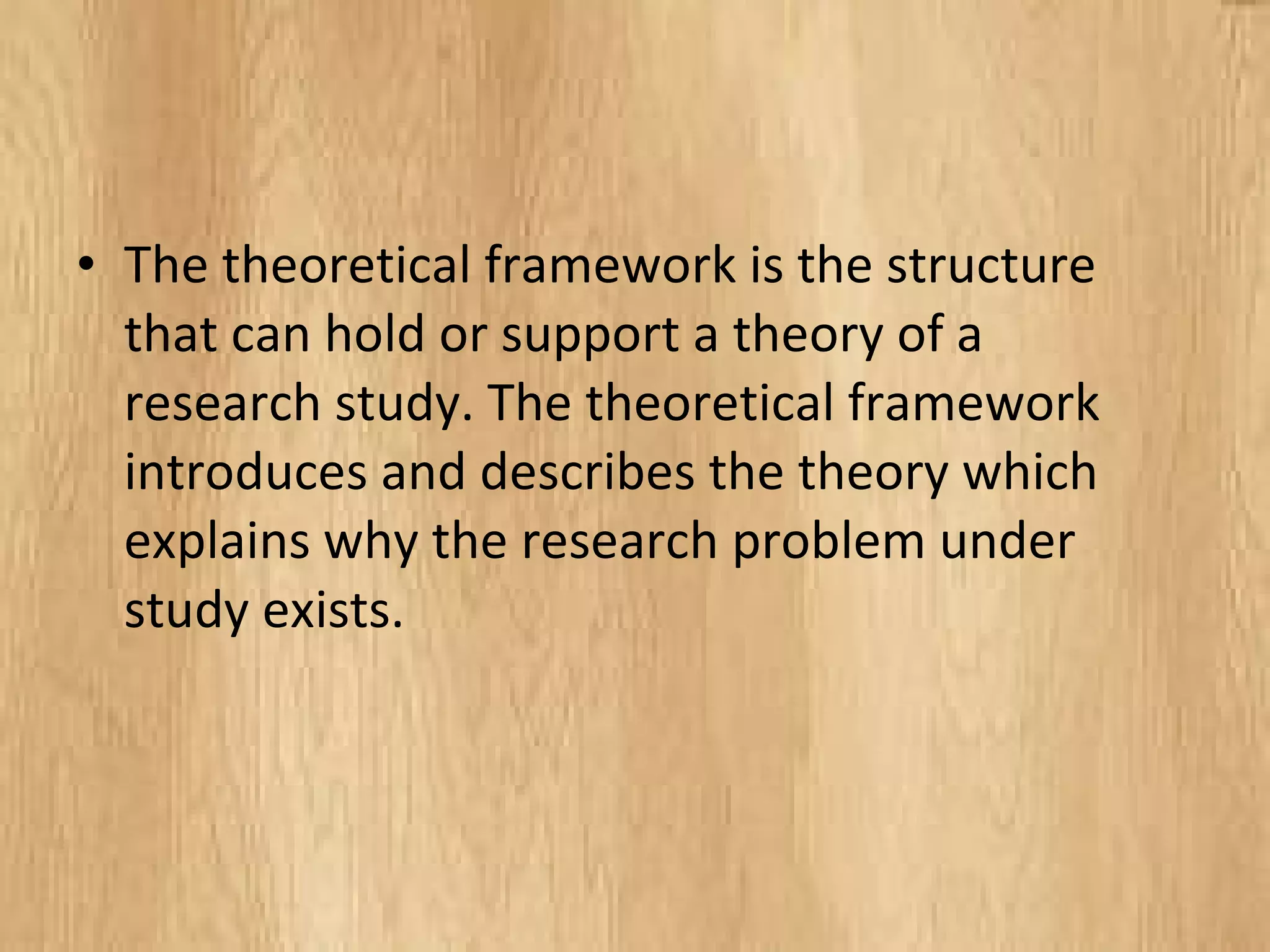 • The theoretical framework is the structure
that can hold or support a theory of a
research study. The theoretical framework
introduces and describes the theory which
explains why the research problem under
study exists.
 