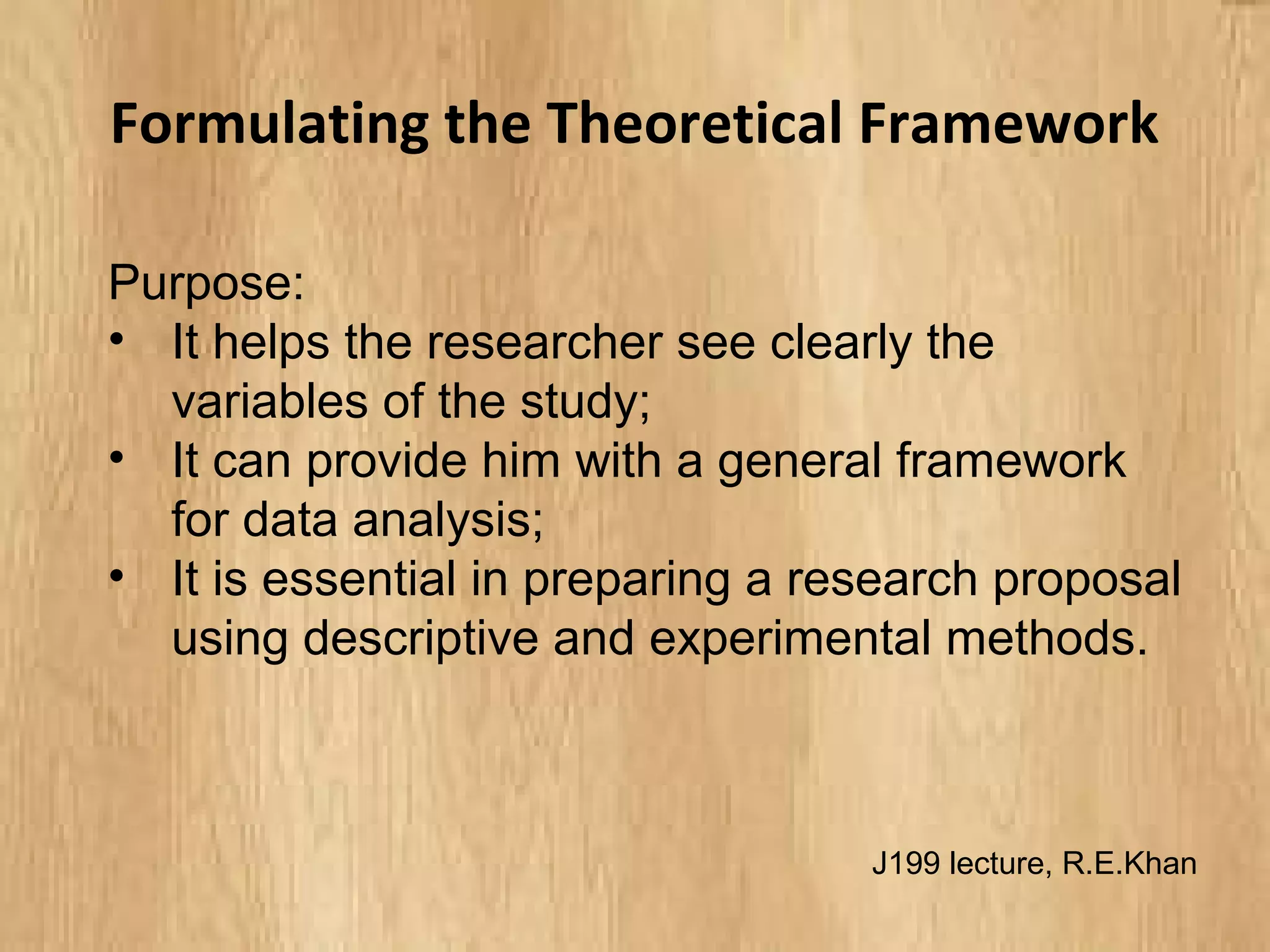 Formulating the Theoretical Framework
Purpose:
• It helps the researcher see clearly the
variables of the study;
• It can provide him with a general framework
for data analysis;
• It is essential in preparing a research proposal
using descriptive and experimental methods.
J199 lecture, R.E.Khan
 