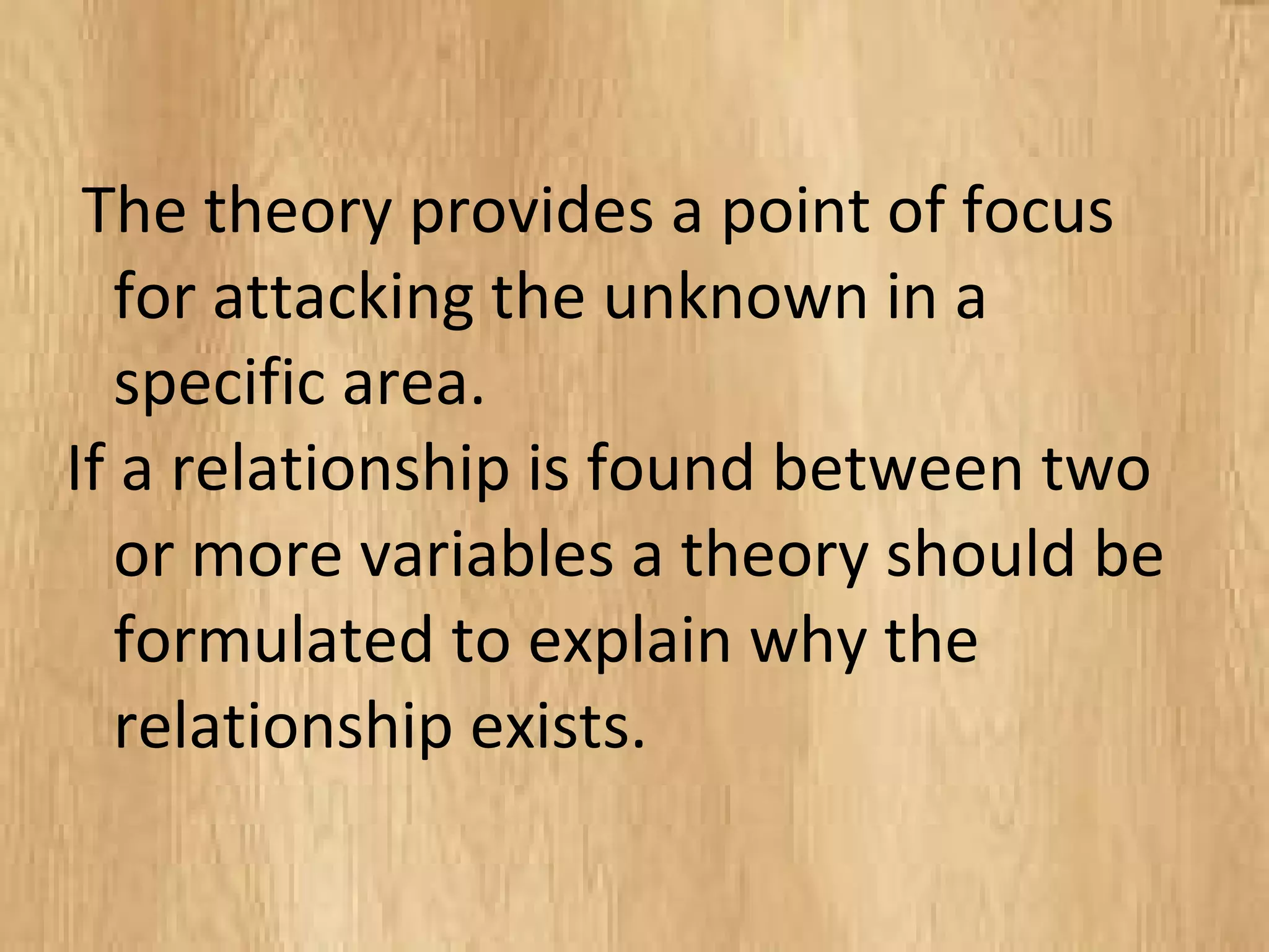The theory provides a point of focus
for attacking the unknown in a
specific area.
If a relationship is found between two
or more variables a theory should be
formulated to explain why the
relationship exists.
 
