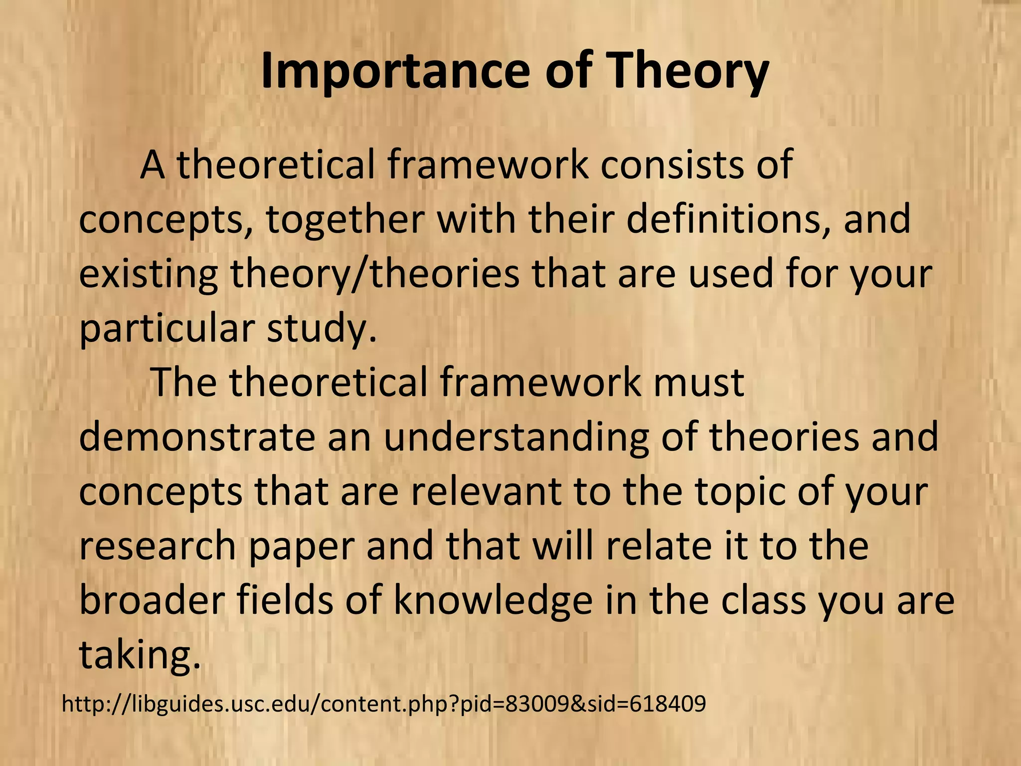 A theoretical framework consists of
concepts, together with their definitions, and
existing theory/theories that are used for your
particular study.
The theoretical framework must
demonstrate an understanding of theories and
concepts that are relevant to the topic of
your research paper and that will relate it to the
broader fields of knowledge in the class you are
taking.
Importance of Theory
http://libguides.usc.edu/content.php?pid=83009&sid=618409
 