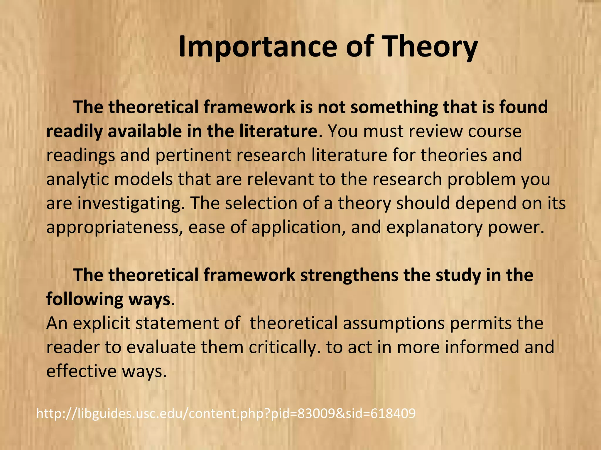 The theoretical framework is not something that is found
readily available in the literature. You must review course
readings and pertinent research literature for theories and
analytic models that are relevant to the research problem you
are investigating. The selection of a theory should depend on its
appropriateness, ease of application, and explanatory power.
The theoretical framework strengthens the study in the
following ways.
An explicit statement of theoretical assumptions permits the
reader to evaluate them critically. to act in more informed and
effective ways.
Importance of Theory
http://libguides.usc.edu/content.php?pid=83009&sid=618409
 
