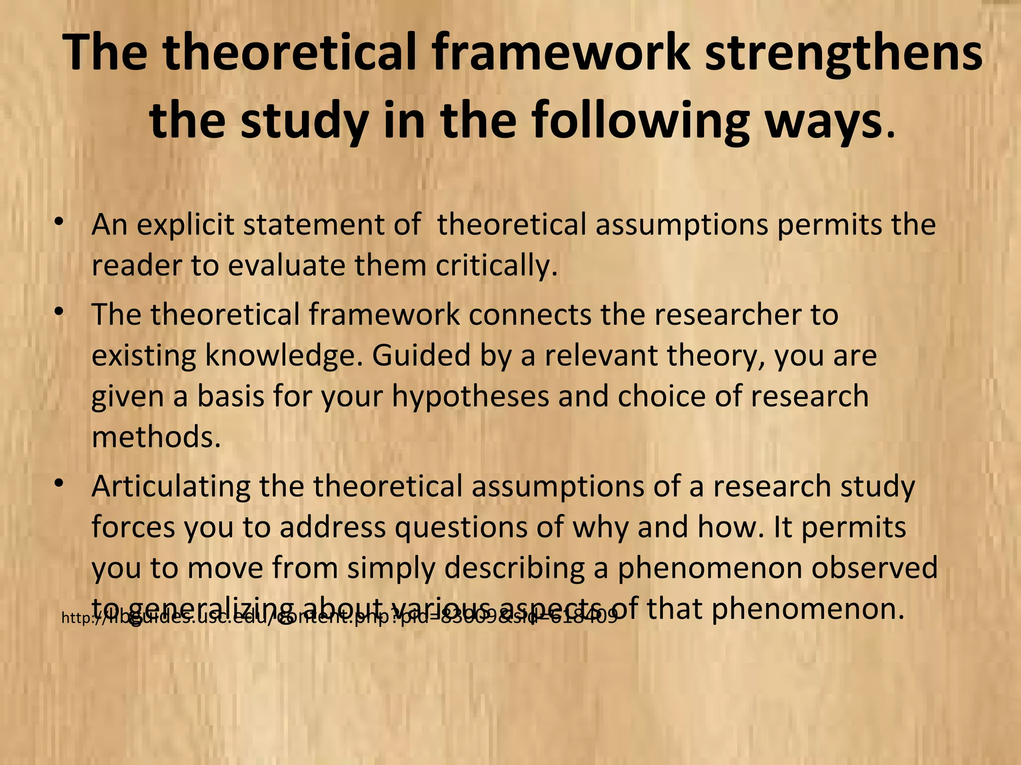 The theoretical framework strengthens
the study in the following ways.
• An explicit statement of theoretical assumptions permits the
reader to evaluate them critically.
• The theoretical framework connects the researcher to existing
knowledge. Guided by a relevant theory, you are given a basis
for your hypotheses and choice of research methods.
• Articulating the theoretical assumptions of a research study
forces you to address questions of why and how. It permits
you to move from simply describing a phenomenon observed
to generalizing about various aspects of that phenomenon.
http://libguides.usc.edu/content.php?pid=83009&sid=618409
 