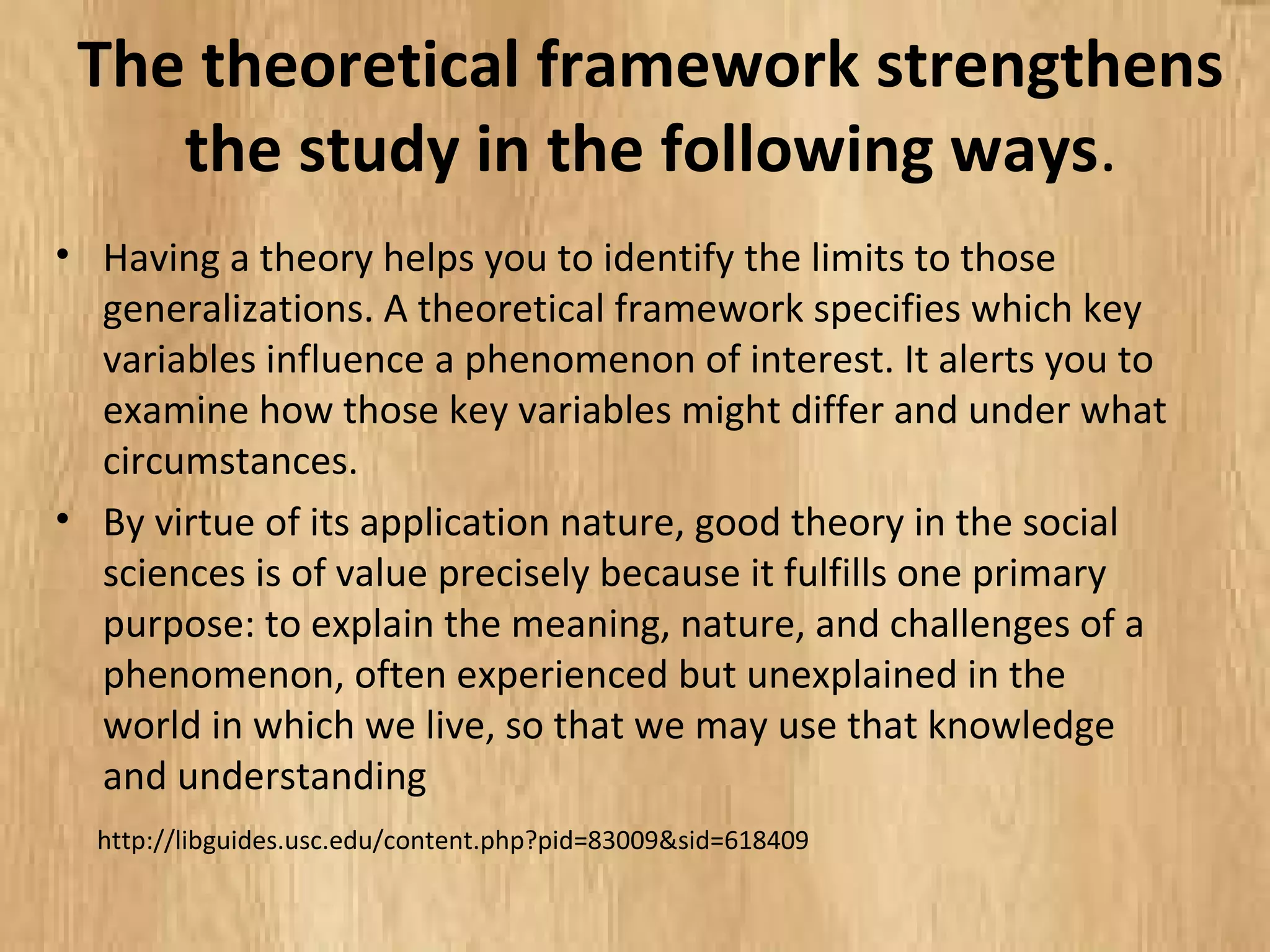 The theoretical framework strengthens
the study in the following ways.
• Having a theory helps you to identify the limits to those
generalizations. A theoretical framework specifies which key
variables influence a phenomenon of interest. It alerts you to
examine how those key variables might differ and under what
circumstances.
• By virtue of its application nature, good theory in the social
sciences is of value precisely because it fulfills one primary
purpose: to explain the meaning, nature, and challenges of a
phenomenon, often experienced but unexplained in the
world in which we live, so that we may use that knowledge
and understanding
http://libguides.usc.edu/content.php?pid=83009&sid=618409
 