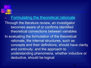 12
4. Formulating the theoretical rationale
Through the literature review, an investigator
becomes aware of or confirms identified
theoretical connections between variables
In evaluating the formulation of the theoretical
rationale, the internal structures, such as
concepts and their definitions, should have clarity
and continuity, and the approach to
understanding phenomena, whether inductive or
deductive, should be logical
 