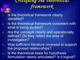 18
Critiquing the theoretical
framework
1. Is the theoretical framework clearly
identified?
2. Is the theoretical framework consistent with
what is being studied?
3. Are the concepts clearly and operationally
defined? Do they reflect the area of
investigation?
4. Was sufficient literature reviewed to support
the proposed relationships?
5. Is the theoretical basis for hypothesis
formulation clearly articulated? Is it logical?
 