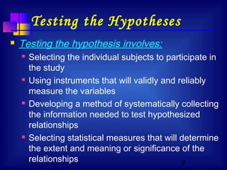 7
Testing the Hypotheses
 Testing the hypothesis involves:
 Selecting the individual subjects to participate in
the study
 Using instruments that will validly and reliably
measure the variables
 Developing a method of systematically collecting
the information needed to test hypothesized
relationships
 Selecting statistical measures that will determine
the extent and meaning or significance of the
relationships
 