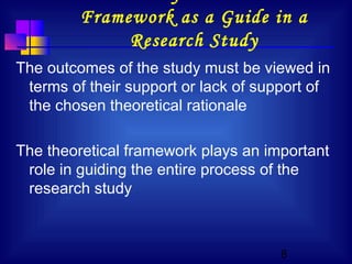 8
Framework as a Guide in a
Research Study
The outcomes of the study must be viewed in
terms of their support or lack of support of
the chosen theoretical rationale
The theoretical framework plays an important
role in guiding the entire process of the
research study
 