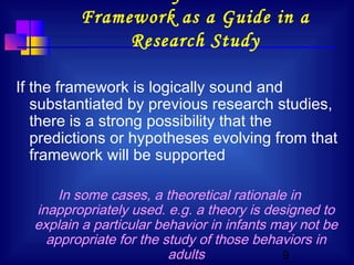 9
Framework as a Guide in a
Research Study
If the framework is logically sound and
substantiated by previous research studies,
there is a strong possibility that the
predictions or hypotheses evolving from that
framework will be supported
In some cases, a theoretical rationale in
inappropriately used. e.g. a theory is designed to
explain a particular behavior in infants may not be
appropriate for the study of those behaviors in
adults
 