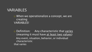 VARIABLES
 When we operationalize a concept, we are
creating
VARIABLES!
 Definition: Any characteristic that varies
(meaning it must have at least two values)
Any event, situation, behavior, or individual
characteristic
that varies
 