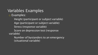Variables Examples
 Examples:
Height (participant or subject variable)
Age (participant or subject variable)
Stress (response variable)
Score on depression test (response
variable)
Number of bystanders to an emergency
(situational variable)
 