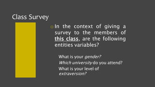 Class Survey
 In the context of giving a
survey to the members of
this class, are the following
entities variables?
What is your gender?
Which university do you attend?
What is your level of
extraversion?
 