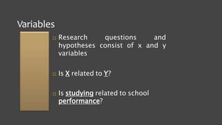 Variables
 Research questions and
hypotheses consist of x and y
variables
 Is X related to Y?
 Is studying related to school
performance?
 