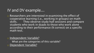 IV and DV example…
 Researchers are interested in examining the effect of
cooperative learning (i.e., working in groups) on math
skills. They observe study hall sessions and compare
students who work in dyads to those who work alone
according to their performance (% correct) on a specific
math test.
 Independent Variable?
• What are the categories of this variable?
 Dependent Variable?
 