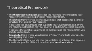 Theoretical Framework
• The theoretical framework provides the rationale for conducting your
research to investigate a particular research problem.
• Theoretical framework is a conceptual model that establishes a sense of
structure that guides your research.
• It provides the background that supports your investigation and offers
the reader a justification for your study of a particular research problem.
• It includes the variables you intend to measure and the relationships you
seek to understand.
• Essentially, this is where you describe a “theory” and build your case for
investigating that theory.
• The theoretical framework is your presentation of a theory that explains
a particular problem. It is not based on your suspicions alone,
 