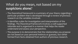 What do you mean, not based on my
suspicions alone?
• The theoretical framework is a summary of your theory regarding a
particular problem that is developed through a review of previous
research on the variables involved.
• It identifies a plan for investigation and interpretation of the
findings. The theoretical framework involves a well-supported
rationale and is organized in a manner that helps the reader
understand and assess your perspective.
• The purpose is to demonstrate that the relationships you propose
are not based on your personal instincts or guesses, but rather
formed from facts obtained from authors of previous research.
 